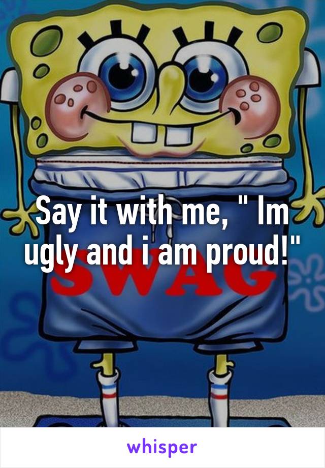 Say it with me, " Im ugly and i am proud!"