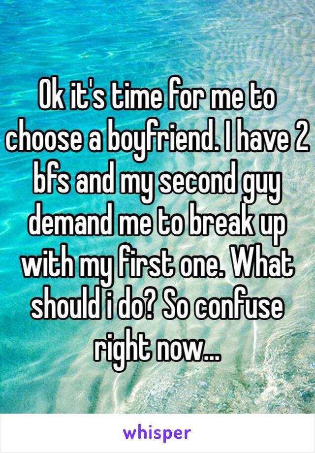 Ok it's time for me to choose a boyfriend. I have 2 bfs and my second guy demand me to break up with my first one. What should i do? So confuse right now...