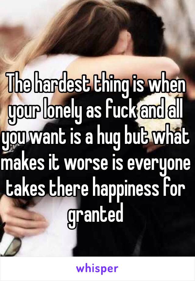 The hardest thing is when your lonely as fuck and all you want is a hug but what makes it worse is everyone takes there happiness for granted