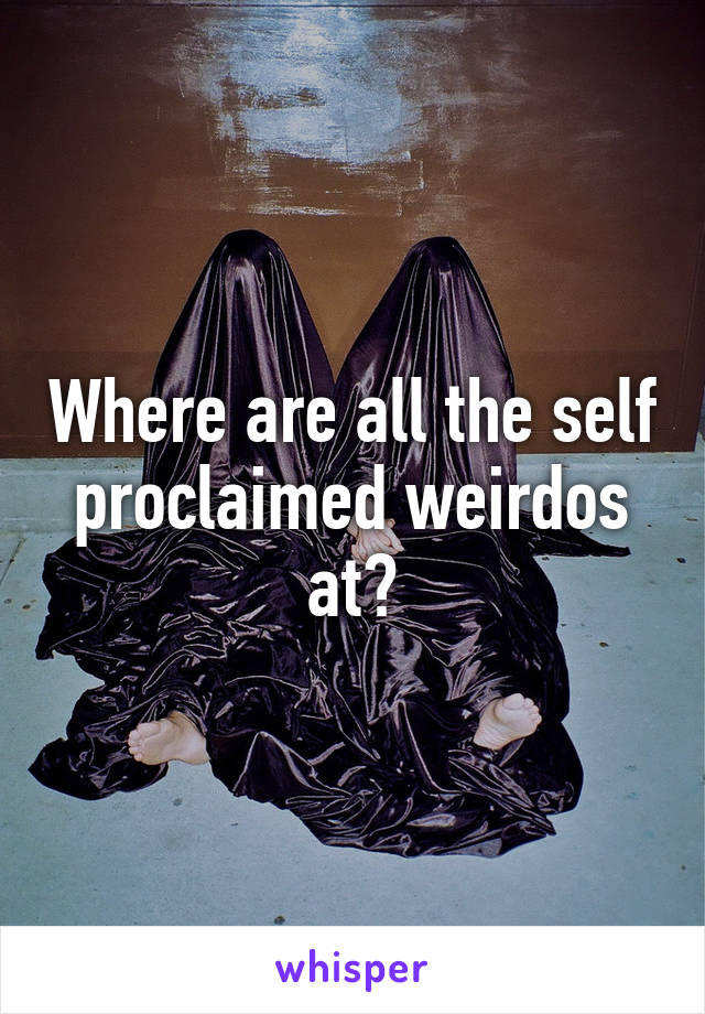 Where are all the self proclaimed weirdos at?