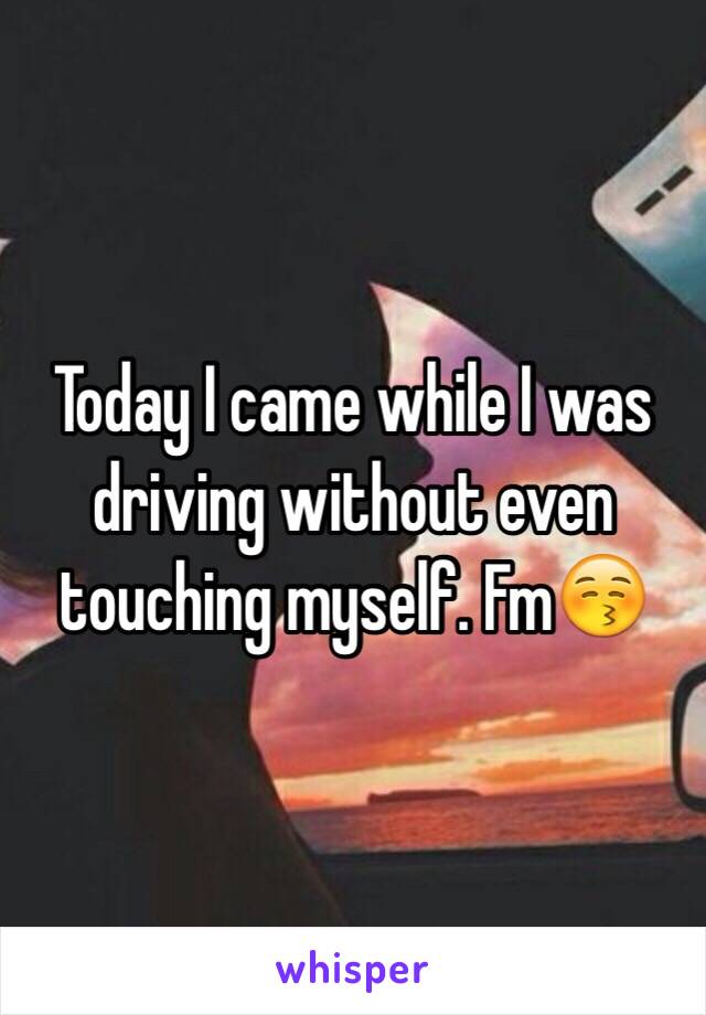 Today I came while I was driving without even touching myself. Fm😚