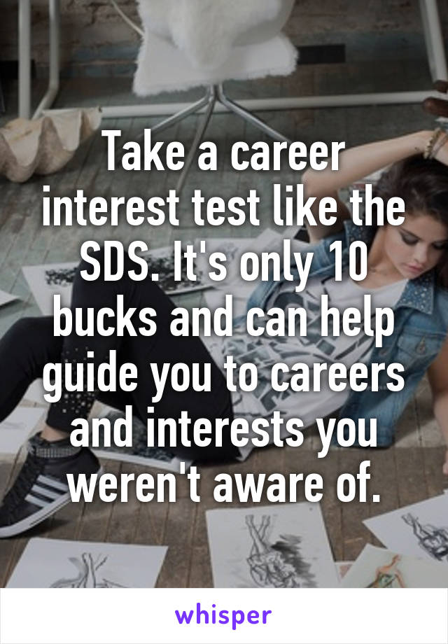 Take a career interest test like the SDS. It's only 10 bucks and can help guide you to careers and interests you weren't aware of.