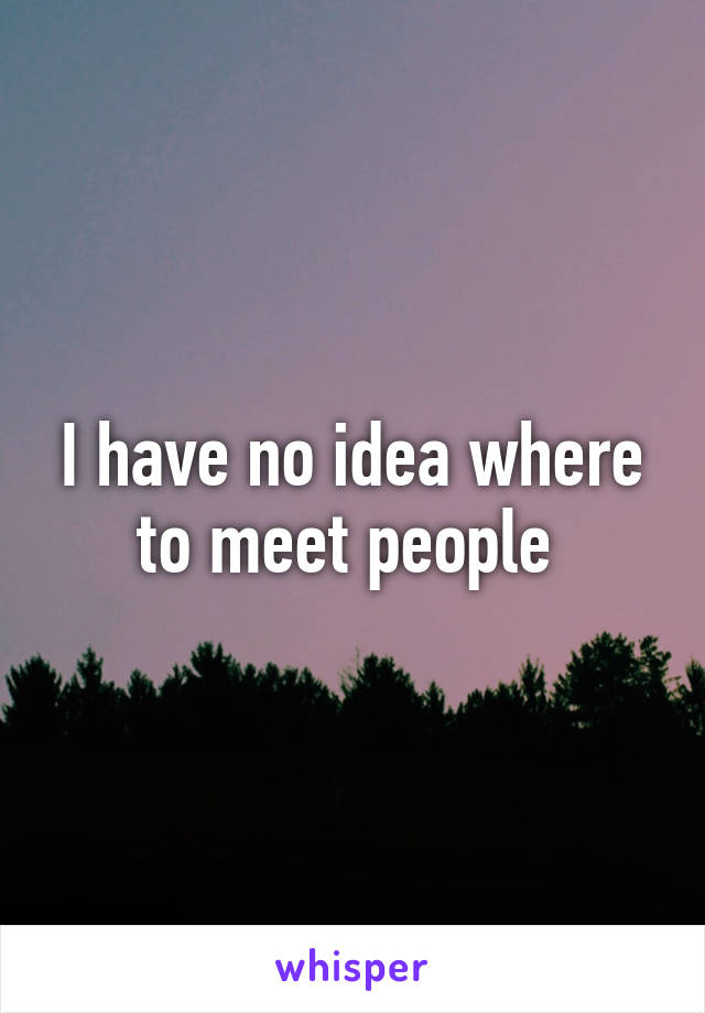 I have no idea where to meet people 