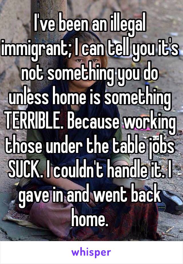I've been an illegal immigrant; I can tell you it's not something you do unless home is something TERRIBLE. Because working those under the table jobs SUCK. I couldn't handle it. I gave in and went back home. 
