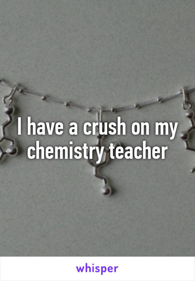 I have a crush on my chemistry teacher