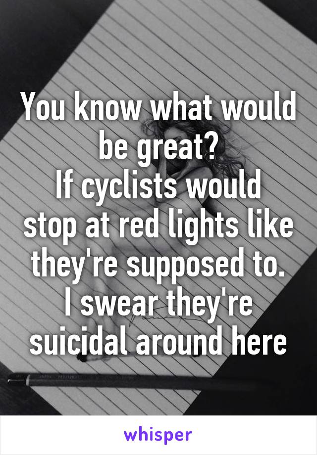 You know what would be great?
If cyclists would stop at red lights like they're supposed to.
I swear they're suicidal around here