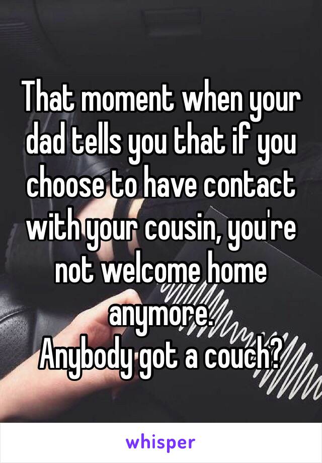 That moment when your dad tells you that if you choose to have contact with your cousin, you're not welcome home anymore.
Anybody got a couch? 