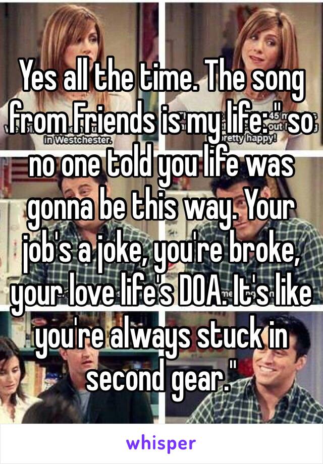 Yes all the time. The song from Friends is my life: " so no one told you life was gonna be this way. Your job's a joke, you're broke, your love life's DOA. It's like you're always stuck in second gear."