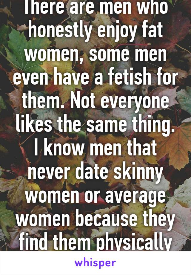 There are men who honestly enjoy fat women, some men even have a fetish for them. Not everyone likes the same thing. I know men that never date skinny women or average women because they find them physically repulsive. 