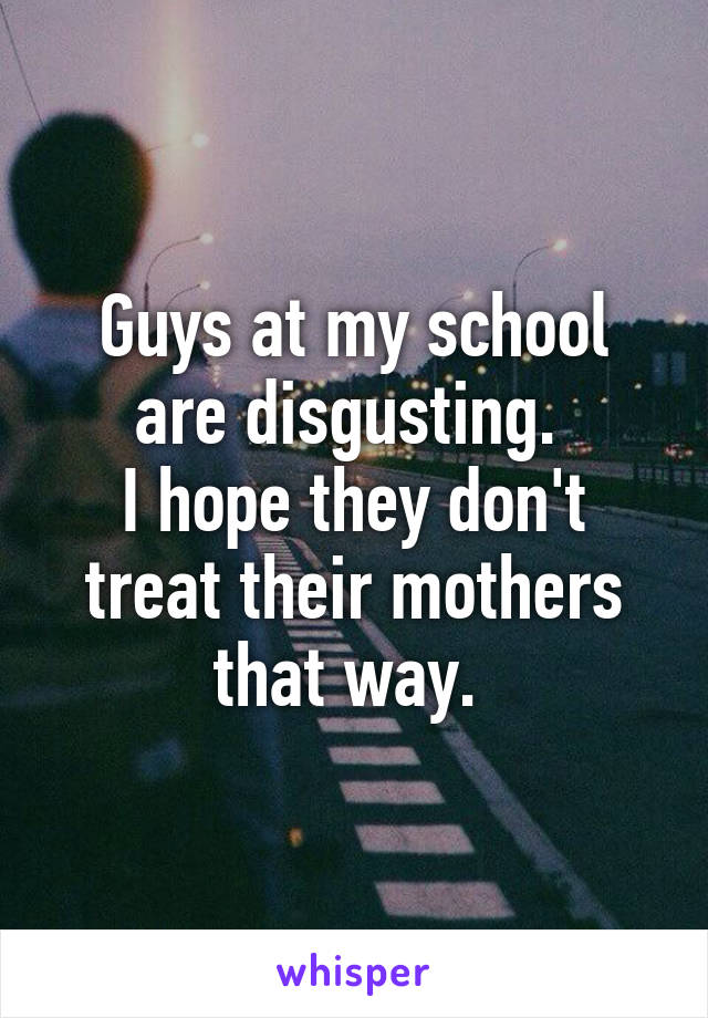 Guys at my school are disgusting. 
I hope they don't treat their mothers that way. 