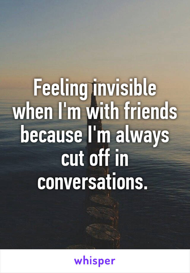 Feeling invisible when I'm with friends because I'm always cut off in conversations. 