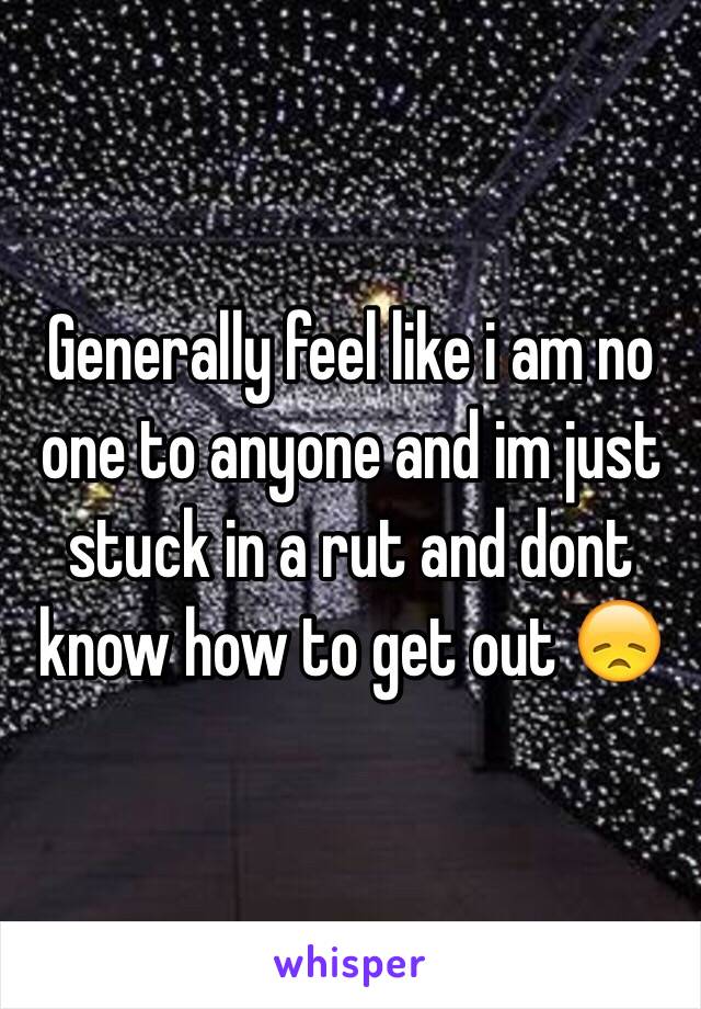 Generally feel like i am no one to anyone and im just stuck in a rut and dont know how to get out 😞 