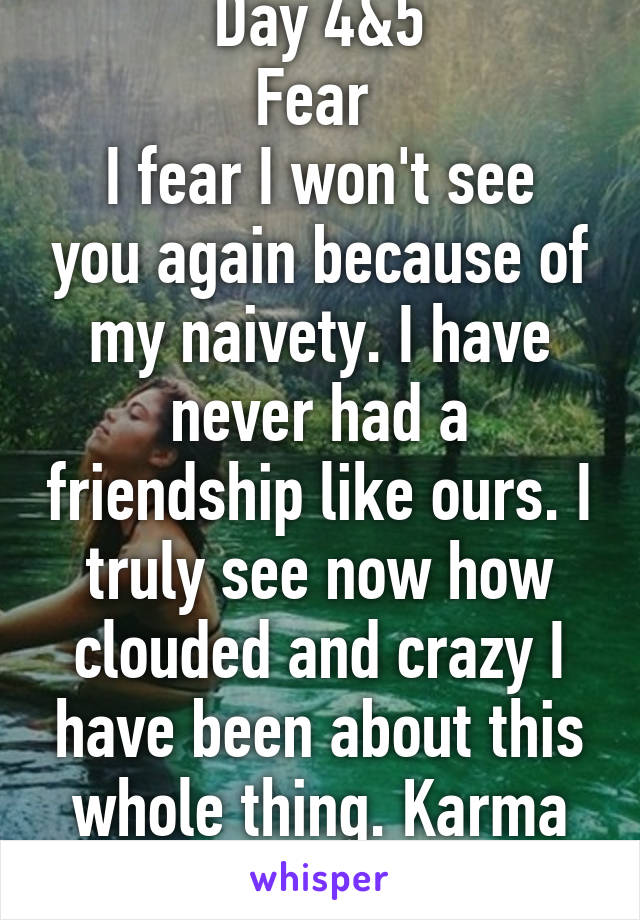 Day 4&5
Fear 
I fear I won't see you again because of my naivety. I have never had a friendship like ours. I truly see now how clouded and crazy I have been about this whole thing. Karma I'm healing