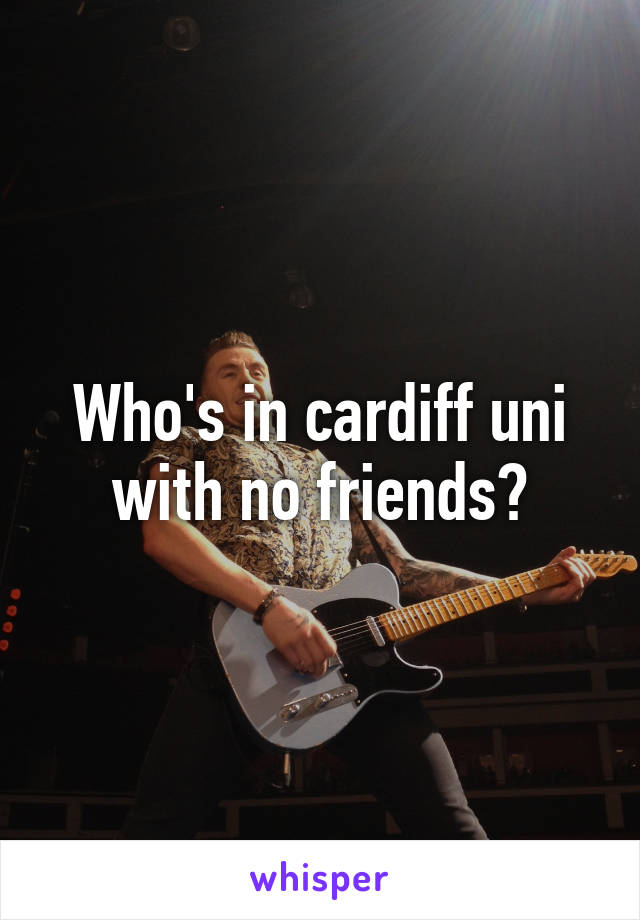 Who's in cardiff uni with no friends?