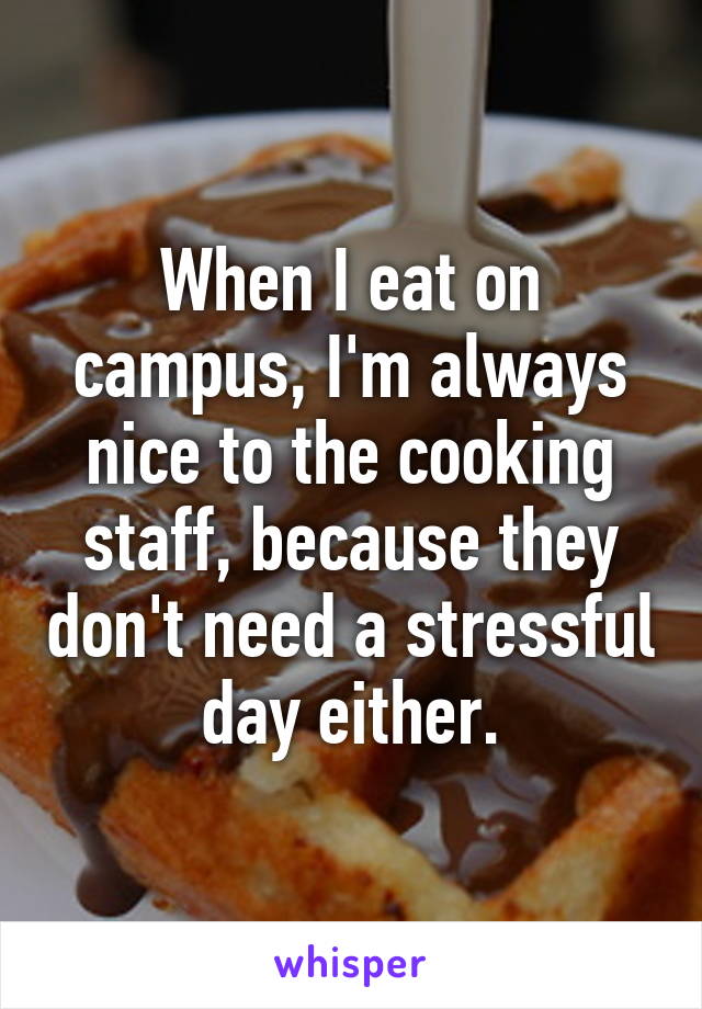 When I eat on campus, I'm always nice to the cooking staff, because they don't need a stressful day either.