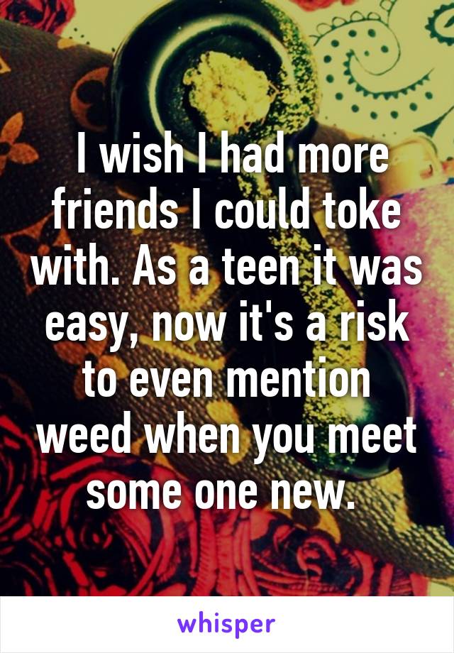  I wish I had more friends I could toke with. As a teen it was easy, now it's a risk to even mention weed when you meet some one new. 