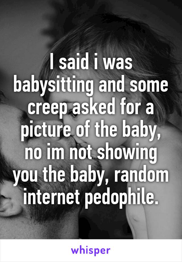 I said i was babysitting and some creep asked for a picture of the baby, no im not showing you the baby, random internet pedophile.