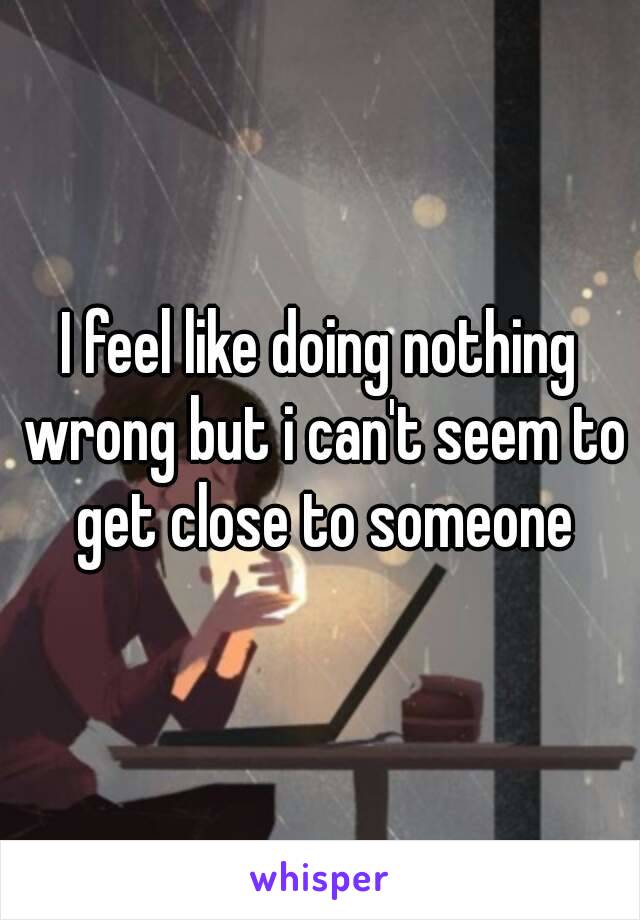 I feel like doing nothing wrong but i can't seem to get close to someone