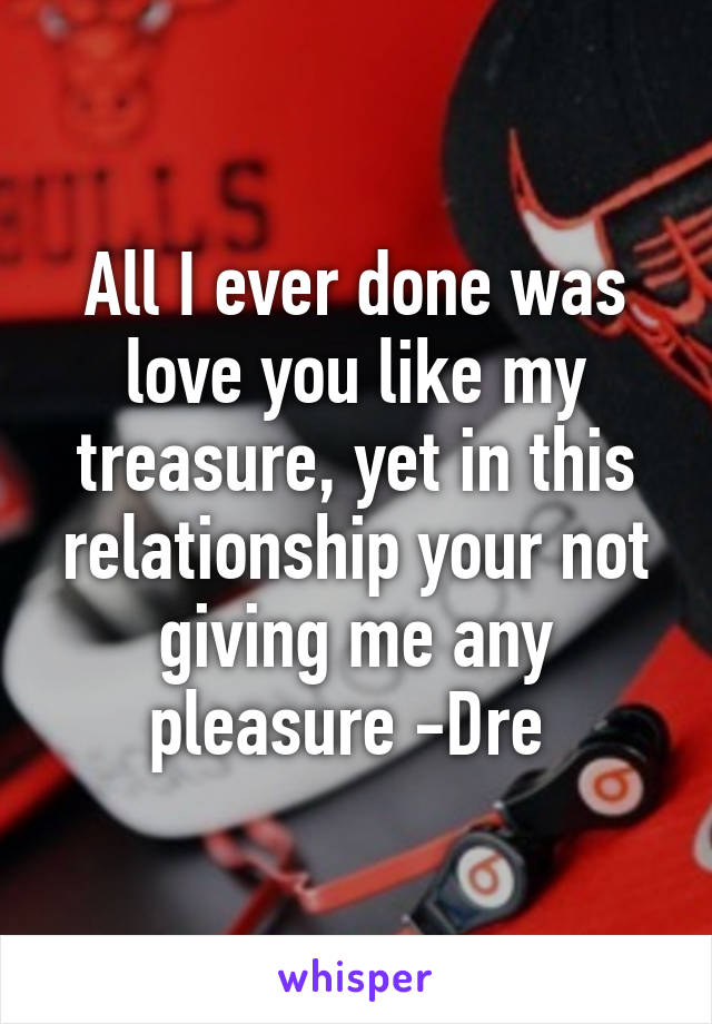 All I ever done was love you like my treasure, yet in this relationship your not giving me any pleasure -Dre 