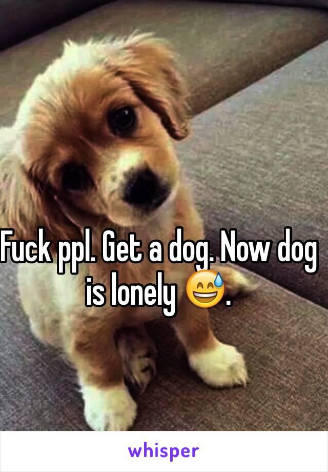 Fuck ppl. Get a dog. Now dog is lonely 😅.