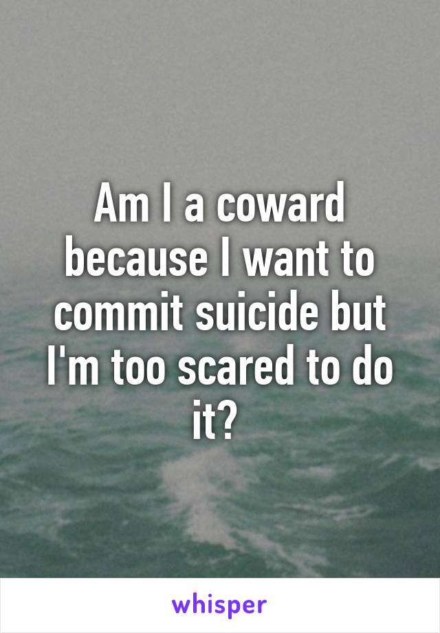 Am I a coward because I want to commit suicide but I'm too scared to do it? 