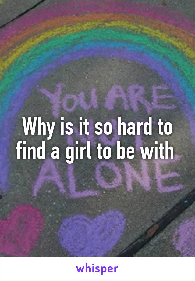 Why is it so hard to find a girl to be with 