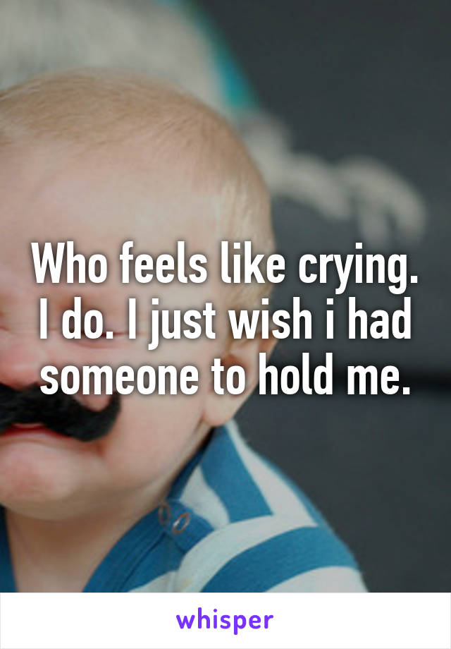 Who feels like crying. I do. I just wish i had someone to hold me.