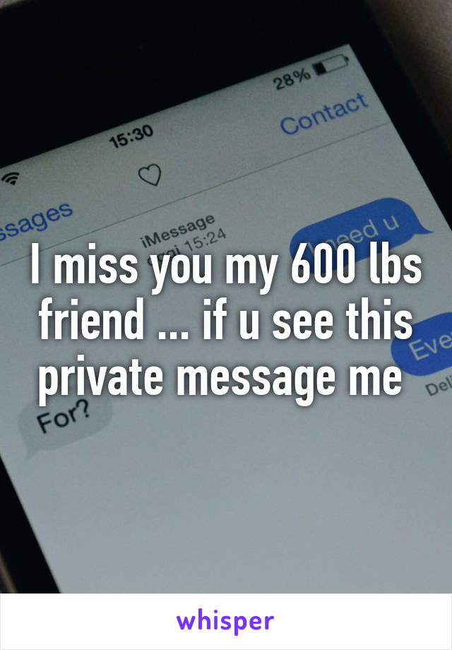 I miss you my 600 lbs friend ... if u see this private message me 