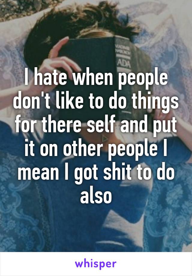 I hate when people don't like to do things for there self and put it on other people I mean I got shit to do also