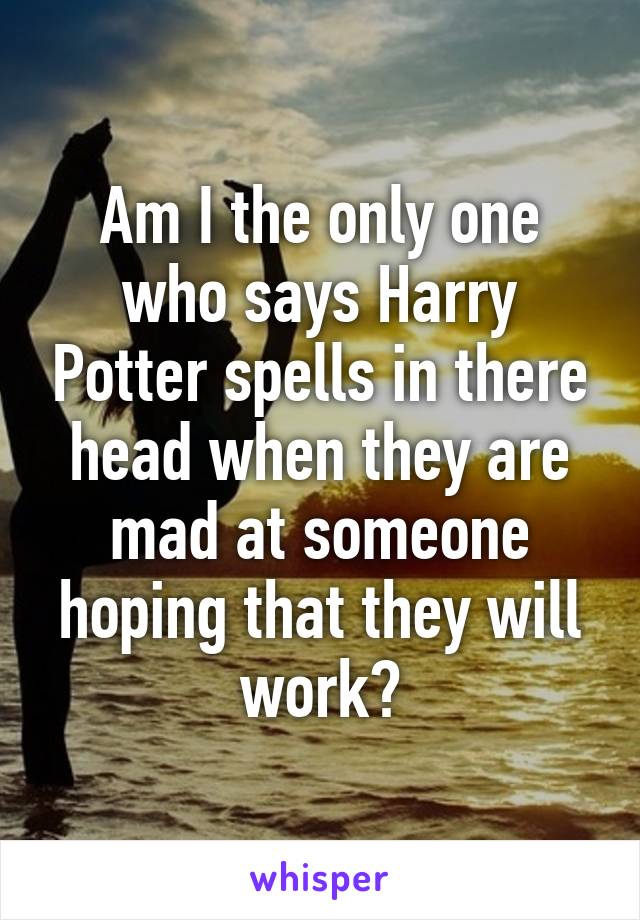 Am I the only one who says Harry Potter spells in there head when they are mad at someone hoping that they will work?