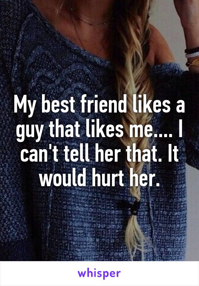 My best friend likes a guy that likes me.... I can't tell her that. It would hurt her.