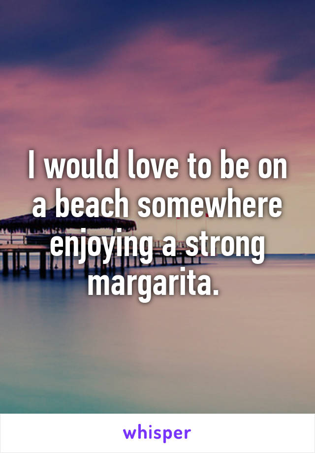 I would love to be on a beach somewhere enjoying a strong margarita. 