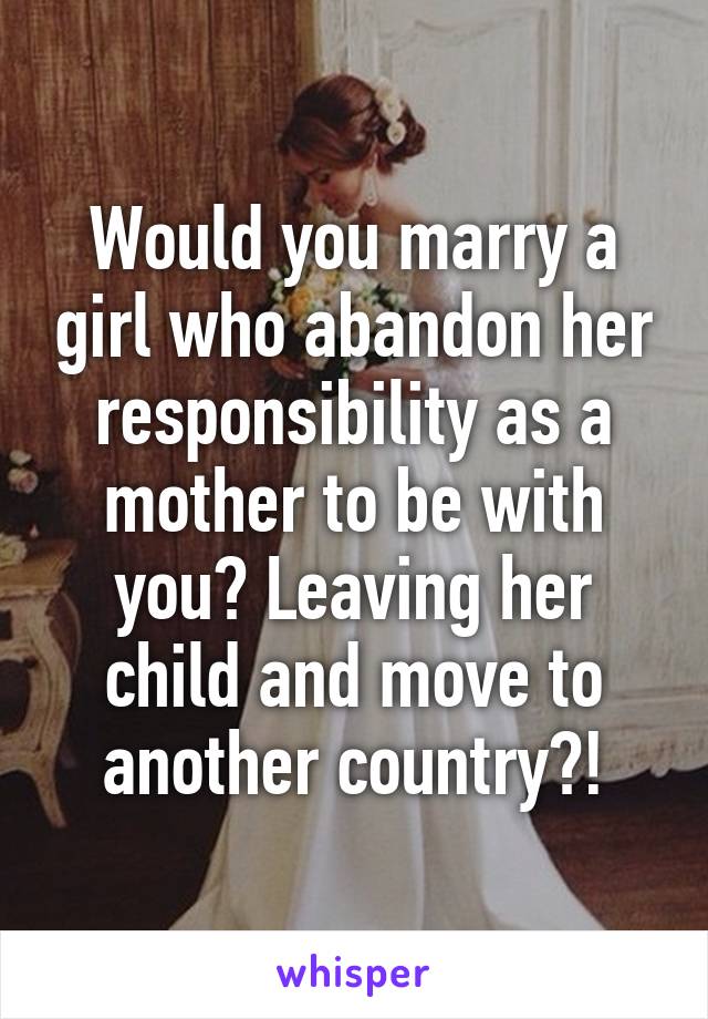 Would you marry a girl who abandon her responsibility as a mother to be with you? Leaving her child and move to another country?!