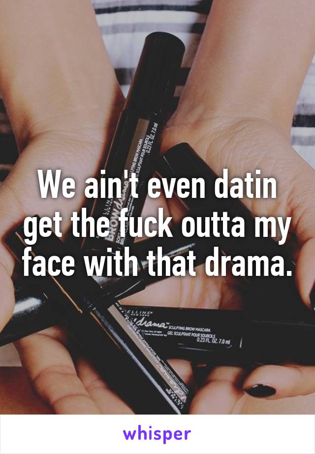 We ain't even datin get the fuck outta my face with that drama.