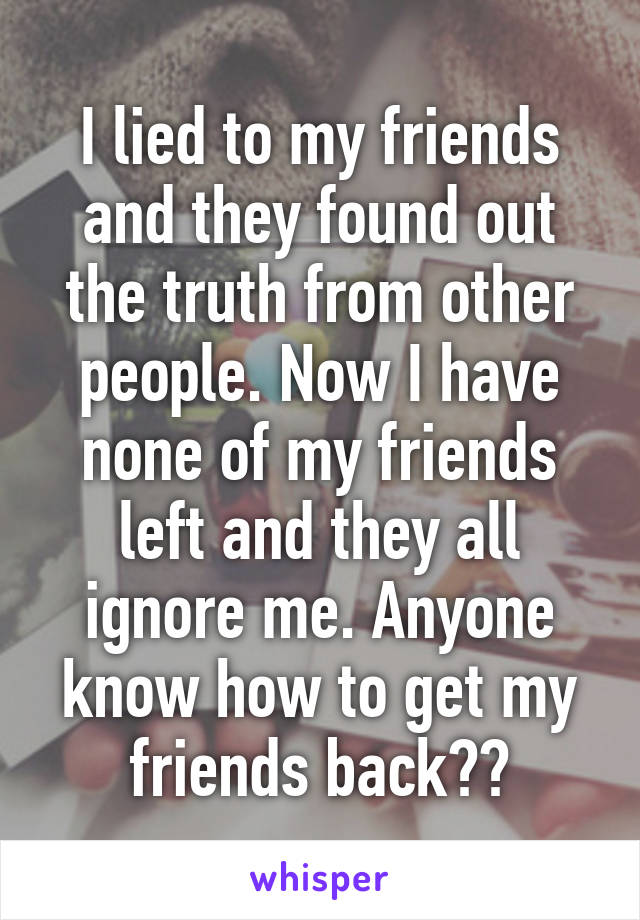 I lied to my friends and they found out the truth from other people. Now I have none of my friends left and they all ignore me. Anyone know how to get my friends back??