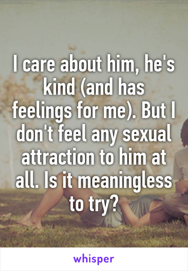 I care about him, he's kind (and has feelings for me). But I don't feel any sexual attraction to him at all. Is it meaningless to try?