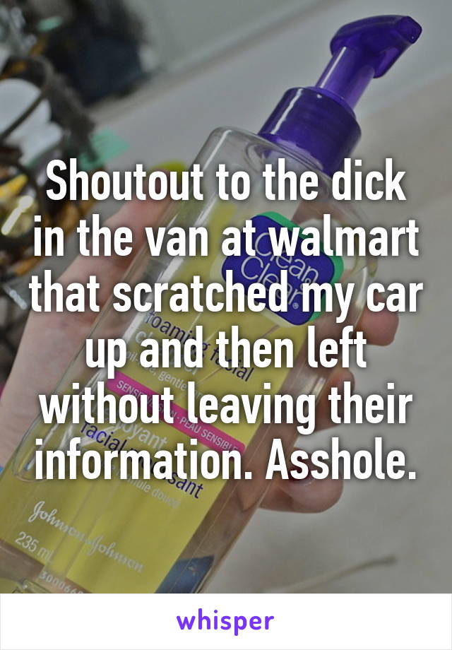 Shoutout to the dick in the van at walmart that scratched my car up and then left without leaving their information. Asshole.