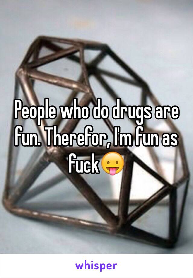 People who do drugs are fun. Therefor, I'm fun as fuck😛