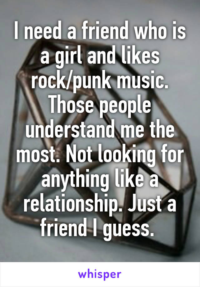 I need a friend who is a girl and likes rock/punk music. Those people understand me the most. Not looking for anything like a relationship. Just a friend I guess. 
