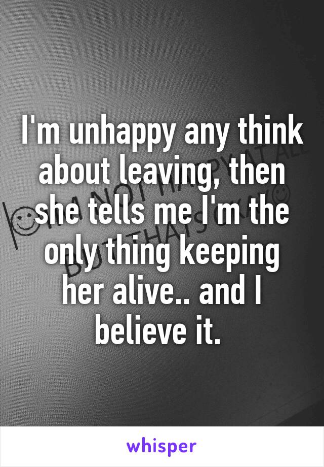 I'm unhappy any think about leaving, then she tells me I'm the only thing keeping her alive.. and I believe it. 