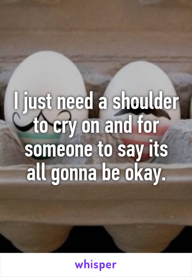 I just need a shoulder to cry on and for someone to say its all gonna be okay.