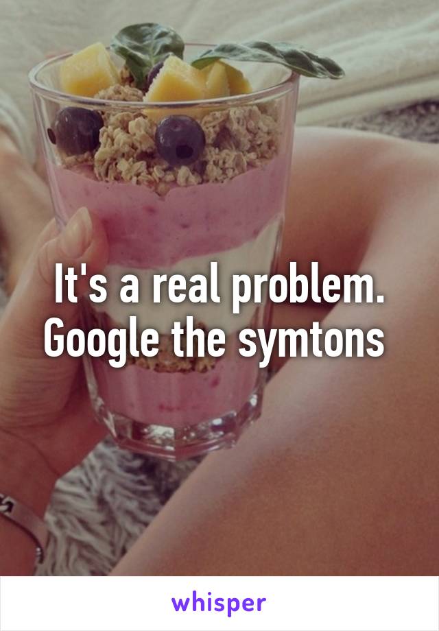 It's a real problem. Google the symtons 