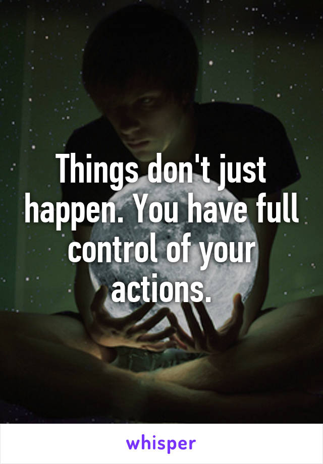 Things don't just happen. You have full control of your actions.