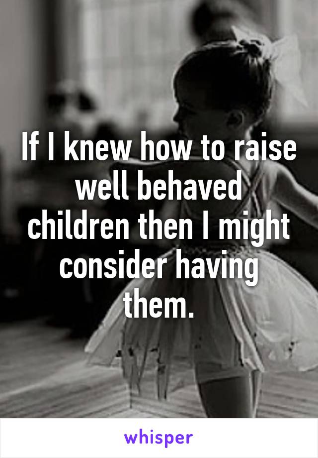 If I knew how to raise well behaved children then I might consider having them.