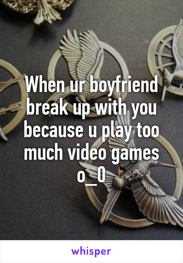 When ur boyfriend break up with you because u play too much video games o_0