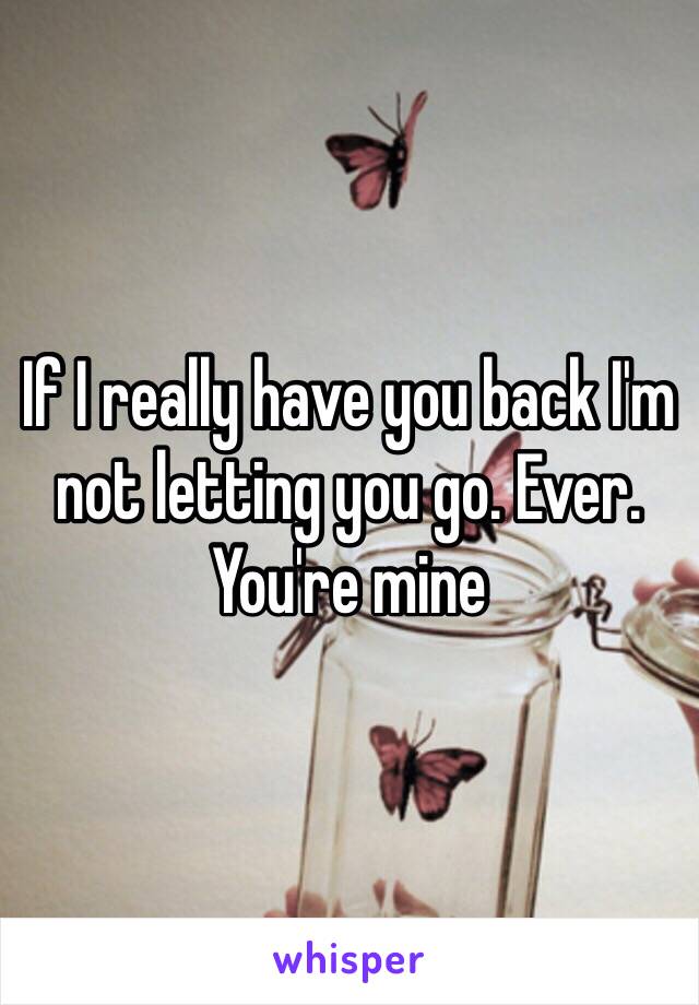 If I really have you back I'm not letting you go. Ever. You're mine 