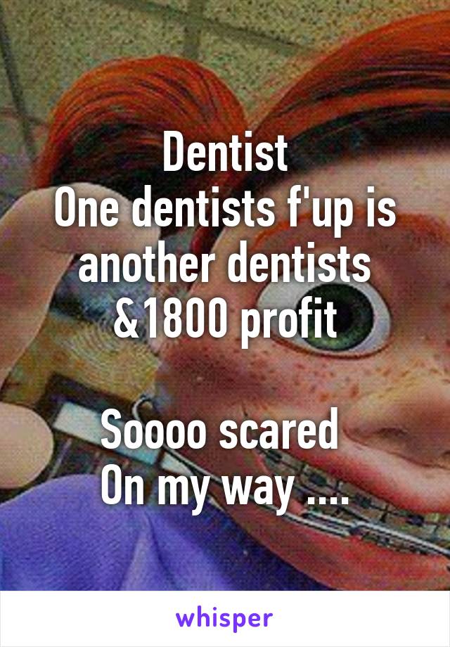 Dentist
One dentists f'up is another dentists &1800 profit

Soooo scared 
On my way ....