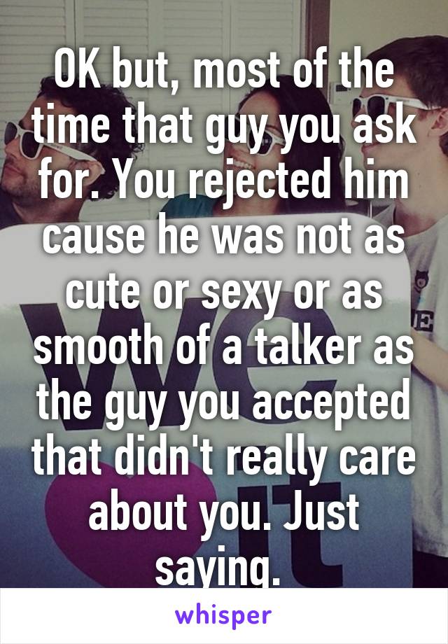 OK but, most of the time that guy you ask for. You rejected him cause he was not as cute or sexy or as smooth of a talker as the guy you accepted that didn't really care about you. Just saying. 