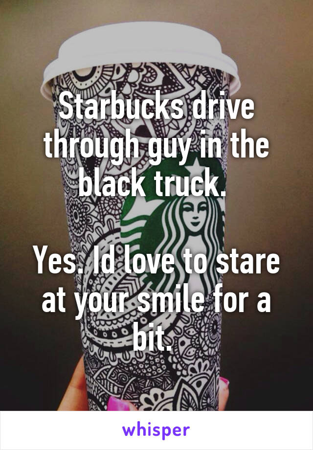 Starbucks drive through guy in the black truck. 

Yes. Id love to stare at your smile for a bit. 