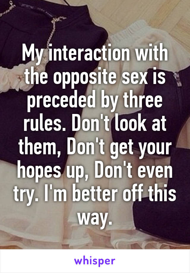 My interaction with the opposite sex is preceded by three rules. Don't look at them, Don't get your hopes up, Don't even try. I'm better off this way.